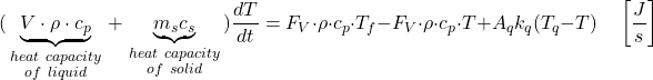 \[(\underbrace{V\cdot \rho \cdot {{c}_{p}}}_{\begin{smallmatrix}   heat\ capacity \\   of\ liquid  \end{smallmatrix}}+\underbrace{{{m}_{s}}{{c}_{s}}}_{\begin{smallmatrix}   heat\ capacity \\   of\ solid  \end{smallmatrix}})\frac{dT}{dt}={{F}_{V}}\cdot \rho \cdot {{c}_{p}}\cdot {{T}_{f}}-{{F}_{V}}\cdot \rho \cdot {{c}_{p}}\cdot T+{{A}_{q}}{{k}_{q}}({{T}_{q}}-T)\quad \left[ \frac{J}{s} \right] \]